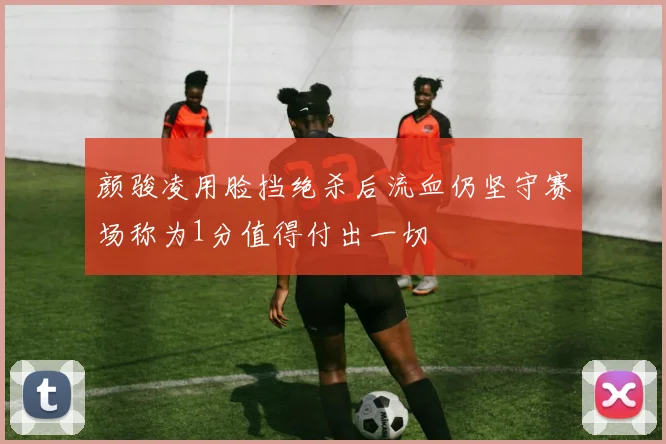 颜骏凌用脸挡绝杀后流血仍坚守赛场称为1分值得付出一切