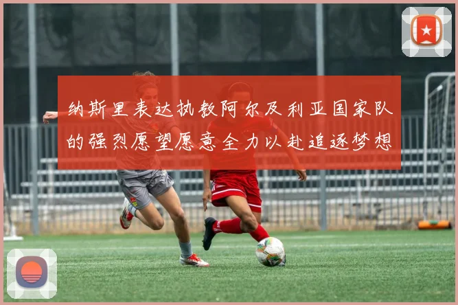 纳斯里表达执教阿尔及利亚国家队的强烈愿望愿意全力以赴追逐梦想