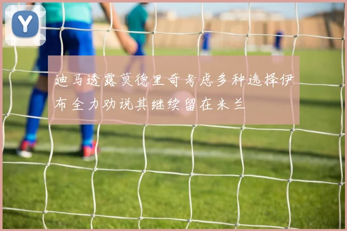 迪马透露莫德里奇考虑多种选择伊布全力劝说其继续留在米兰