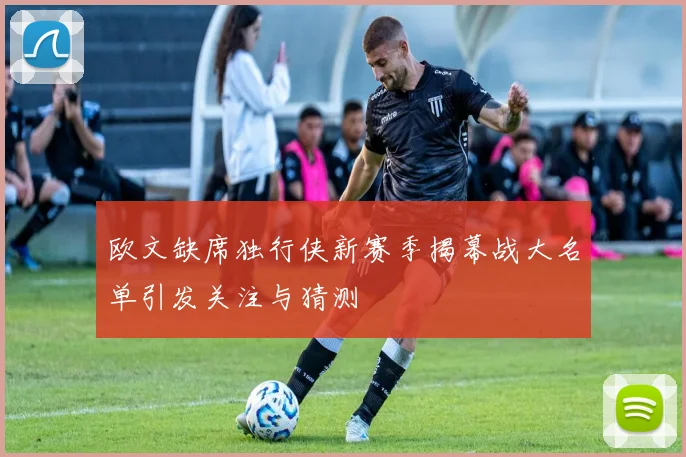 欧文缺席独行侠新赛季揭幕战大名单引发关注与猜测