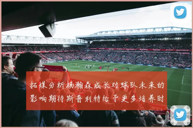 拓媒分析杨瀚森成长对球队未来的影响期待斯普利特给予更多培养时间