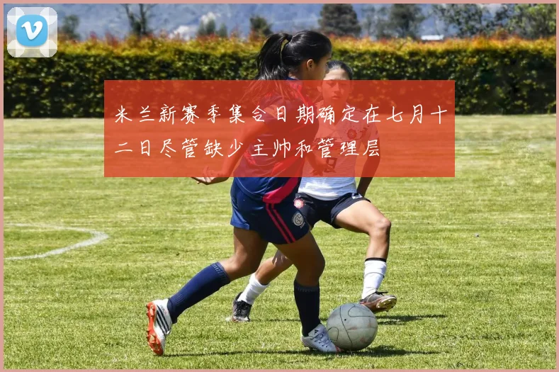 米兰新赛季集合日期确定在七月十二日尽管缺少主帅和管理层