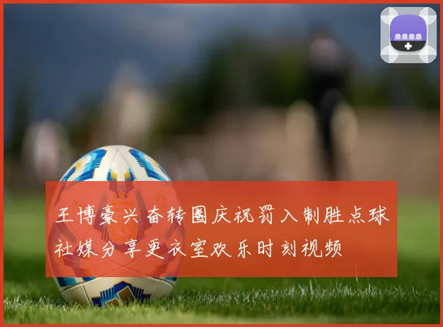 王博豪兴奋转圈庆祝罚入制胜点球社媒分享更衣室欢乐时刻视频
