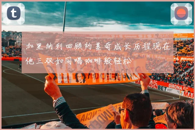 加里纳利回顾约基奇成长历程现在他三双如同喝咖啡般轻松