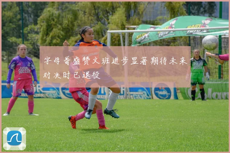 字母哥盛赞文班进步显著期待未来对决时已退役