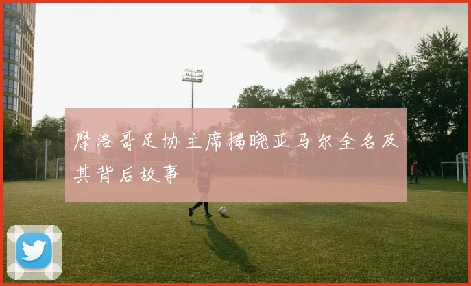 摩洛哥足协主席揭晓亚马尔全名及其背后故事