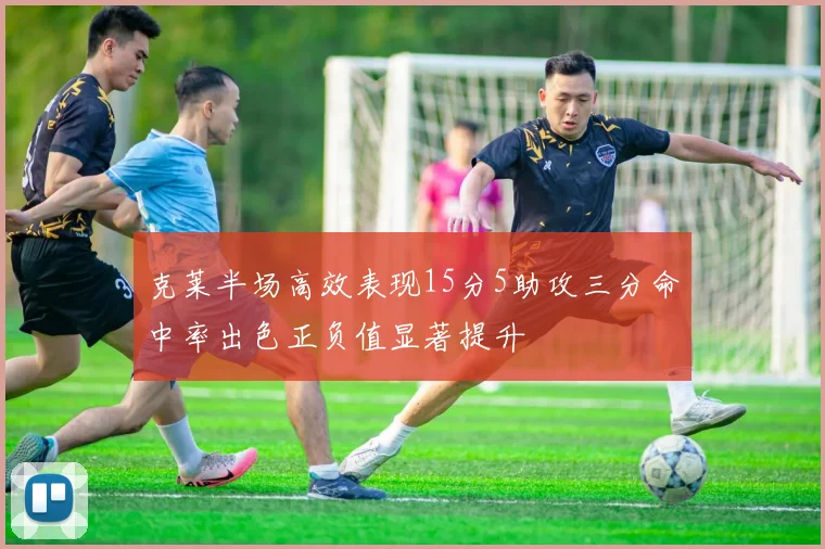 克莱半场高效表现15分5助攻三分命中率出色正负值显著提升