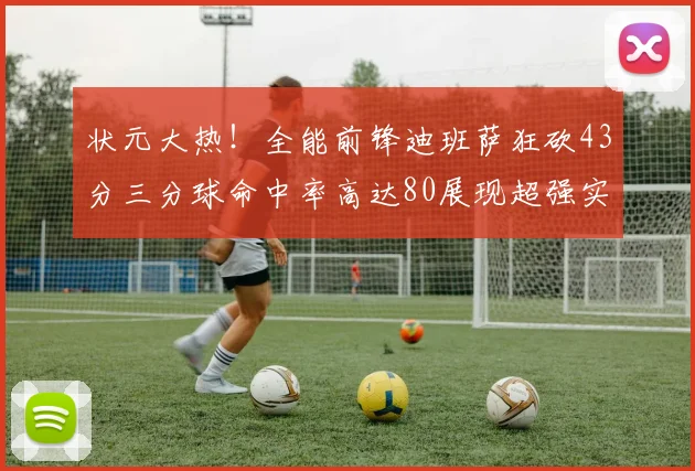 状元大热！全能前锋迪班萨狂砍43分三分球命中率高达80展现超强实力