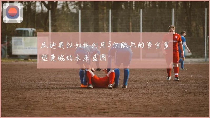 瓜迪奥拉如何利用5亿欧元的资金重塑曼城的未来蓝图