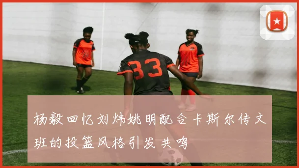 杨毅回忆刘炜姚明配合卡斯尔传文班的投篮风格引发共鸣